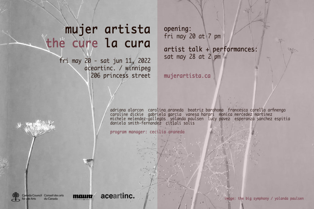 A greyscale image of sparse branches in front of a white wall. Half of the image has a translucent mauve overlay. Text overtop reads: mujer artista, the cure, la cura. Friday May 20 - Saturday June 11, 2022. aceartinc. Winnnipeg, 206 Princess Street. Opening Friday May 20 at 7 pm. Artist talk and performances Saturday May 28 at 2 pm. mujerartista.ca. Adriana Alacron, Carolina Araneda, Beatriz Barahona, Francesca Carella Afrinengo, Caroline Dickie, Gabriele Garcia, Vanessa Harari, Monica Mercedez Martinez, MIchele Melendez-Gallegos, Yolanda Paulsen, Lucy Pavez, Esperanza Sanchez Espitia, Daniela Smith-Fernandez, Citali Solis. Program Manager: Cecilia Araneda. Image: The Big Symphony by Yolanda Paulsen. Presented in partnership with MAWA: Mentoring Artists for Women's Art. Funded by the Canada Council for the Arts. 